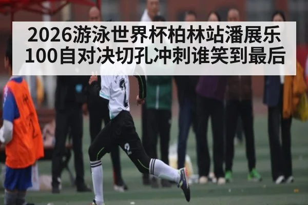 2026游泳世界杯柏林站潘展乐100自对决切孔冲刺谁笑到最后